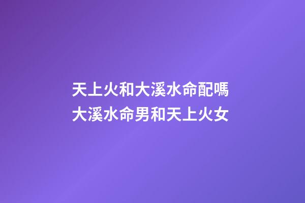 天上火和大溪水命配嗎 大溪水命男和天上火女